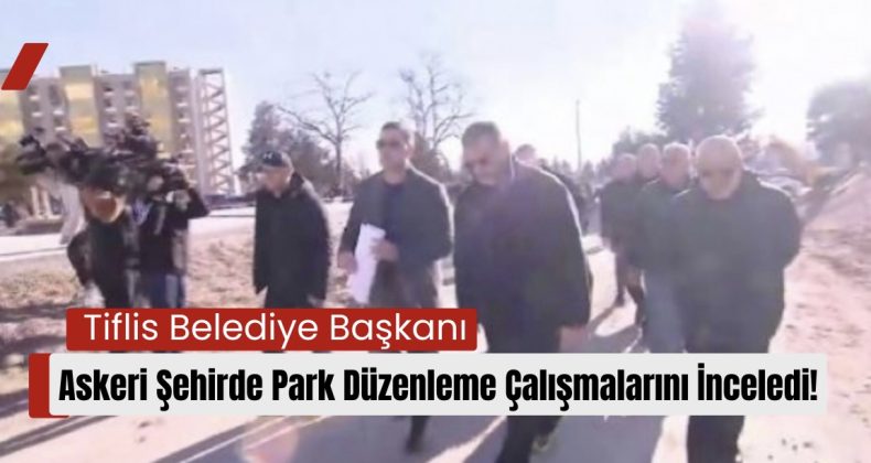 Tiflis Belediye Başkanı, Askeri Şehirde Park Düzenleme Çalışmalarını İnceledi!