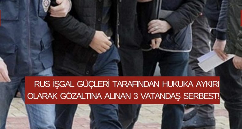 Rus işgal güçleri tarafından hukuka aykırı olarak gözaltına alınan 3 vatandaş serbest!
