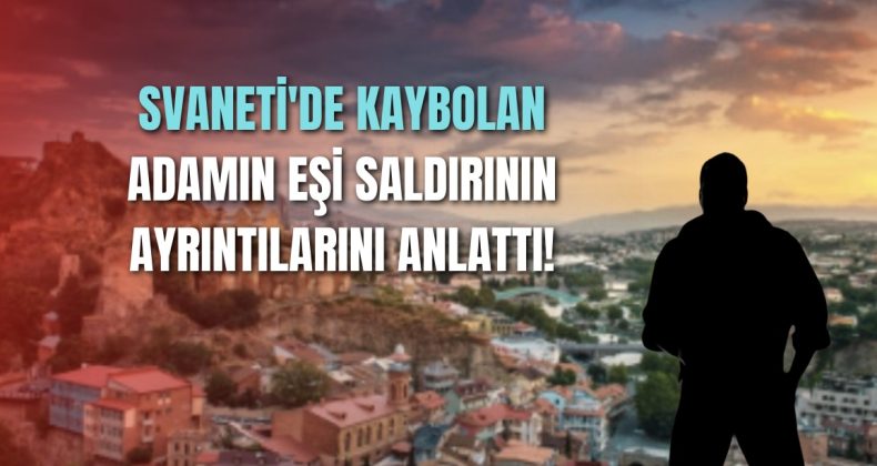 Svaneti’de kaybolan adamın eşi saldırının ayrıntılarını anlattı!