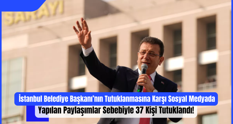 İstanbul Belediye Başkanı’nın Tutuklanmasına Karşı Sosyal Medyada Yapılan Paylaşımlar Sebebiyle 37 Kişi Tutuklandı!