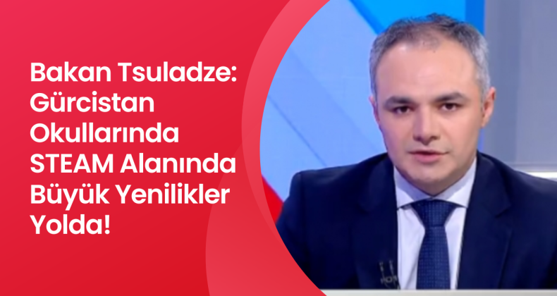 Bakan Tsuladze: Gürcistan Okullarında STEAM Alanında Büyük Yenilikler Yolda!
