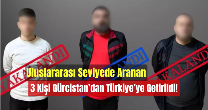 Uluslararası Seviyede Aranan 3 Kişi Gürcistan’dan Türkiye’ye Getirildi!