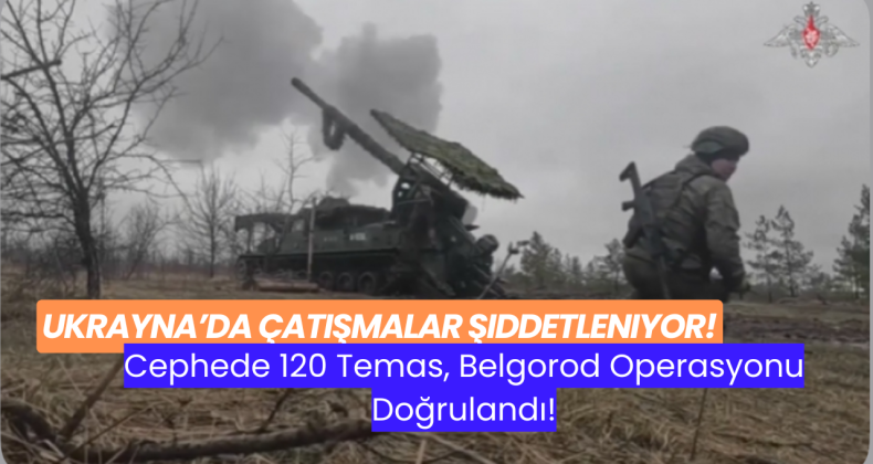Ukrayna’da Çatışmalar Şiddetleniyor: Cephede 120 Temas, Belgorod Operasyonu Doğrulandı!