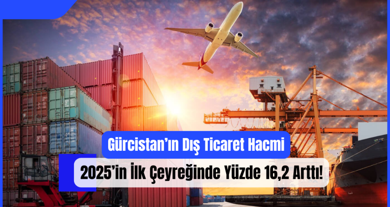 Gürcistan’ın Dış Ticaret Hacmi 2025’in İlk Çeyreğinde Yüzde 16,2 Arttı!