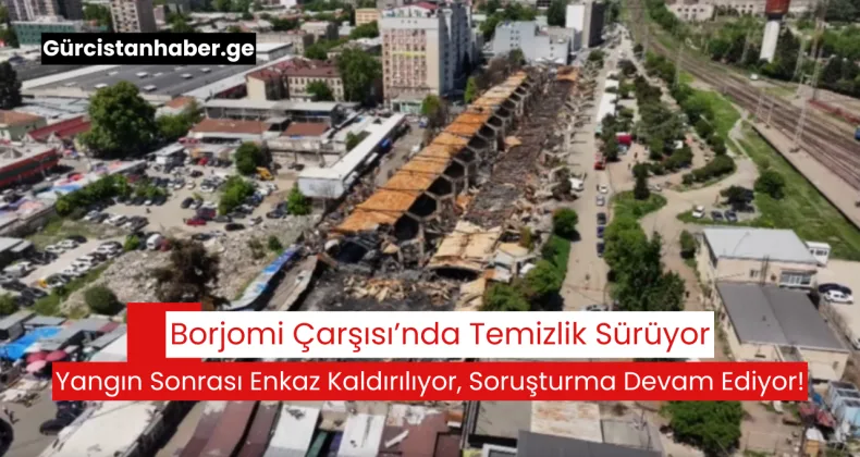 Borjomi Çarşısı’nda Temizlik Sürüyor: Yangın Sonrası Enkaz Kaldırılıyor, Soruşturma Devam Ediyor!