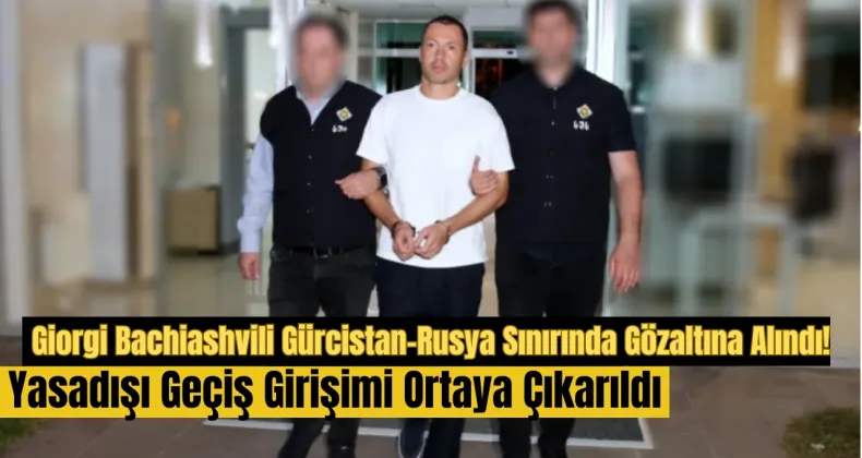 Giorgi Bachiashvili Gürcistan-Rusya Sınırında Gözaltına Alındı: Yasadışı Geçiş Girişimi Ortaya Çıkarıldı!