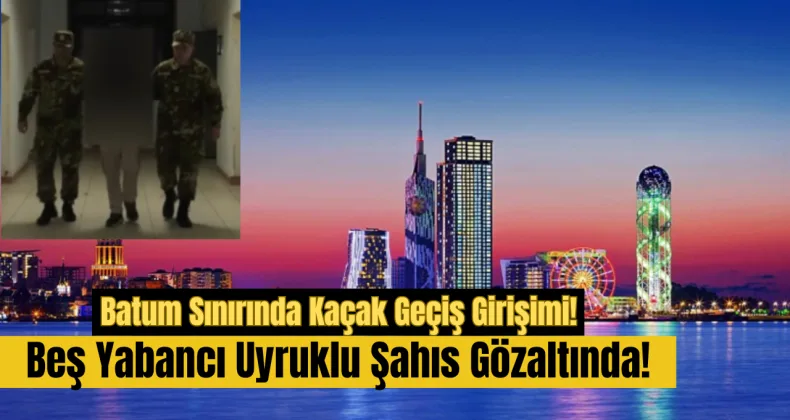 Batum Sınırında Kaçak Geçiş Girişimi: Beş Yabancı Uyruklu Şahıs Gözaltında!