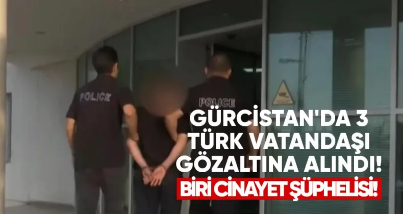 Gürcistan’da 3 Türk Vatandaşı Gözaltına Alındı: Biri Cinayet Şüphelisi