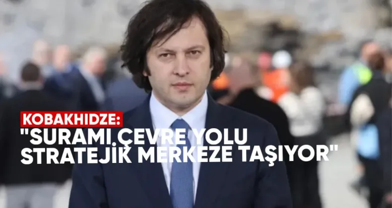 Kobakhidze: Surami Çevre Yolu Gürcistan’ı Stratejik Merkeze Taşıyor