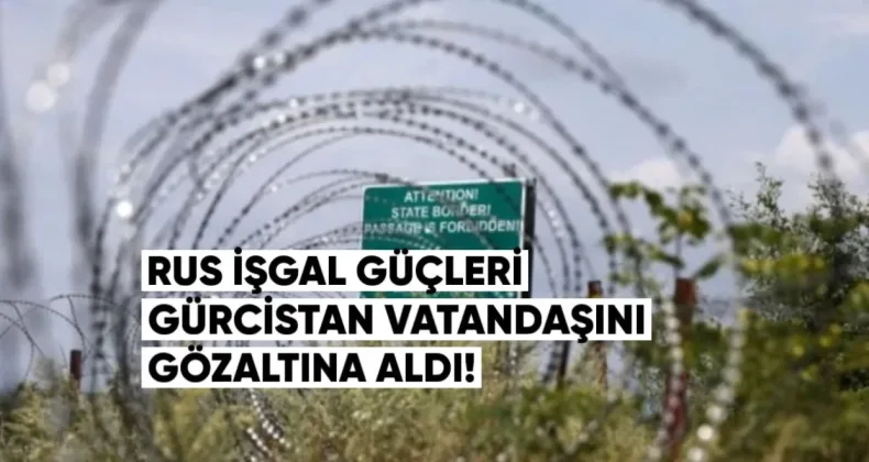 Rus İşgal Güçleri Gürcistan Vatandaşını Gözaltına Aldı