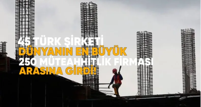 45 Türk Şirketi Dünyanın En Büyük 250 Müteahhitlik Firması Arasına Girdi