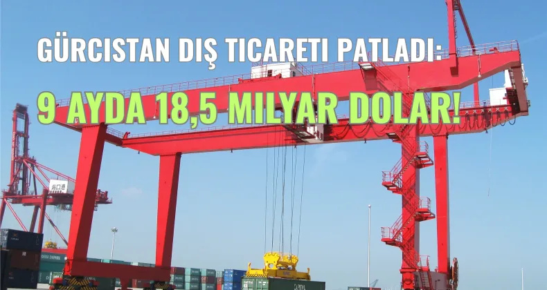 Gürcistan Dış Ticareti Patladı: 9 Ayda 18,5 Milyar Dolar!