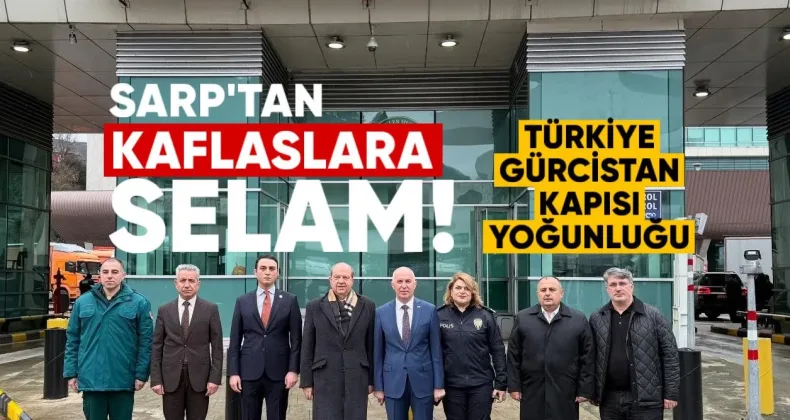 “Sarp’tan Kafkaslara Selam: Türkiye-Gürcistan Kapısı Tarihî Yoğunluğa Sahne Oluyor”