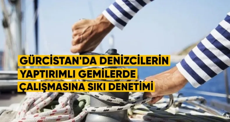 Gürcistan’da Denizcilerin Yaptırımlı Gemilerde Çalışmasına Sıkı Denetim