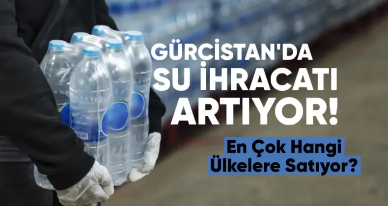 Gürcistan’ın su ihracatı artıyor: En çok hangi ülkelere satıyor?